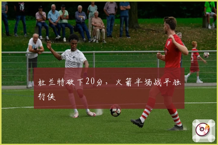 杜兰特砍下20分，火箭半场战平独行侠