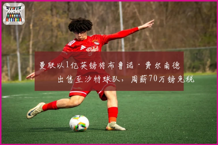 曼联以1亿英镑将布鲁诺·费尔南德斯出售至沙特球队,周薪70万镑免税