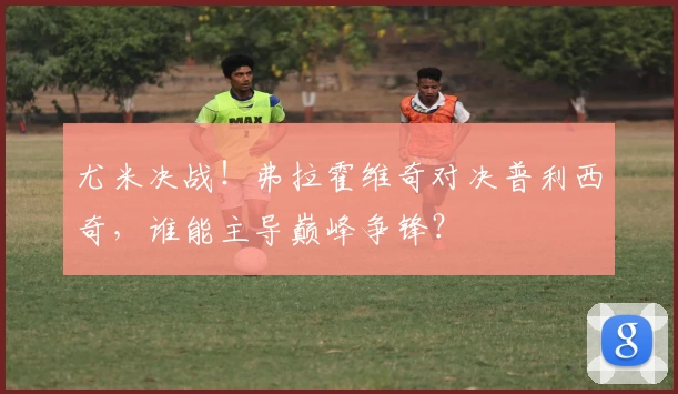 尤米决战！弗拉霍维奇对决普利西奇，谁能主导巅峰争锋？