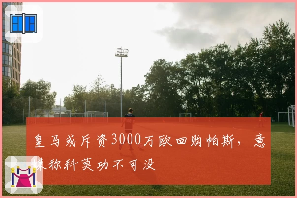 皇马或斥资3000万欧回购帕斯，意媒称科莫功不可没