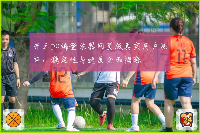 开云pc端登录器网页版真实用户测评，稳定性与速度全面揭晓