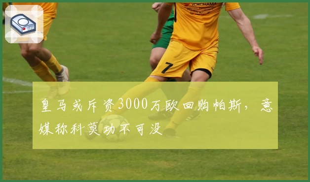 皇马或斥资3000万欧回购帕斯，意媒称科莫功不可没