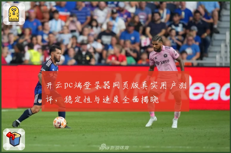 开云pc端登录器网页版真实用户测评，稳定性与速度全面揭晓