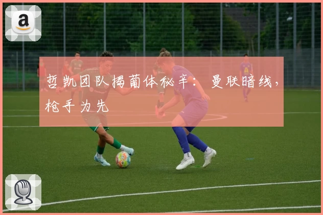 哲凯团队揭葡体秘辛：曼联暗线，枪手为先