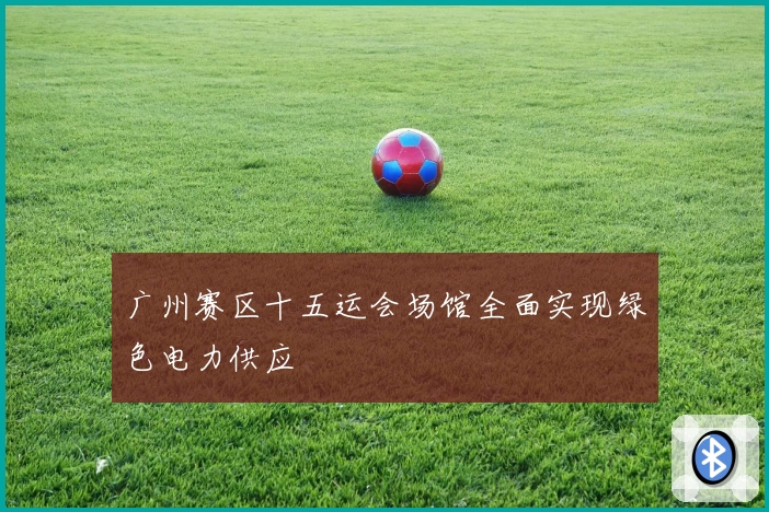 广州赛区十五运会场馆全面实现绿色电力供应