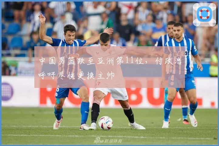 中国男篮跌至亚洲第11位，付政浩呼吁尽快更换主帅