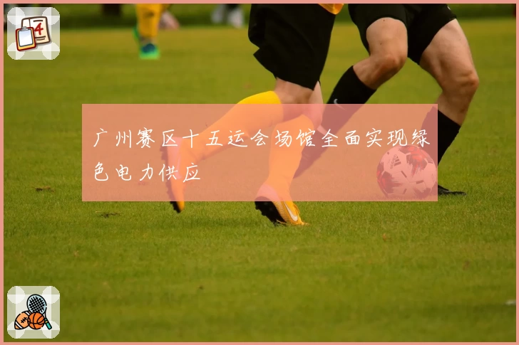 广州赛区十五运会场馆全面实现绿色电力供应