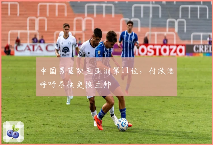 中国男篮跌至亚洲第11位,付政浩呼吁尽快更换主帅