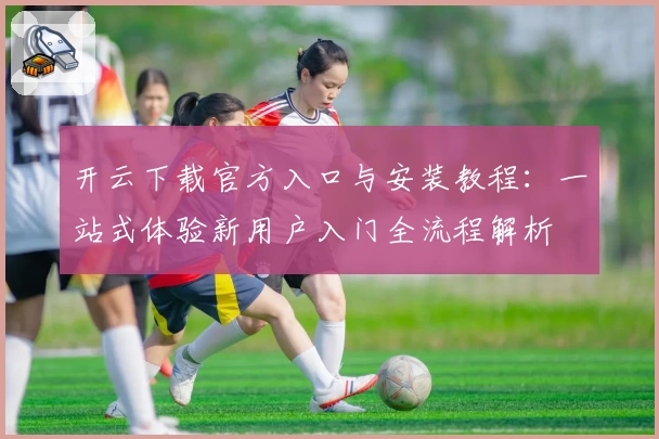 开云下载官方入口与安装教程:一站式体验新用户入门全流程解析