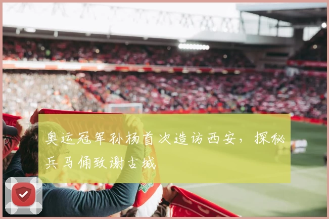 奥运冠军孙杨首次造访西安，探秘兵马俑致谢古城